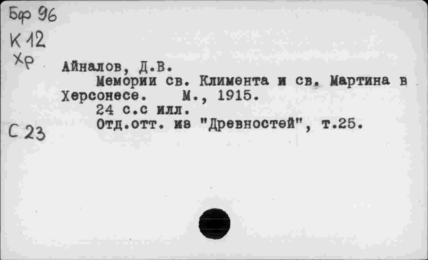 ﻿Бер 9é>
Kdž
Айналов, Д.В.
Мемории св. Климента и св. Мартина в Херсонесе. М., 1915.
24 с.с илл.
р	Отд.отт. ив ’’Древностей", т.25.